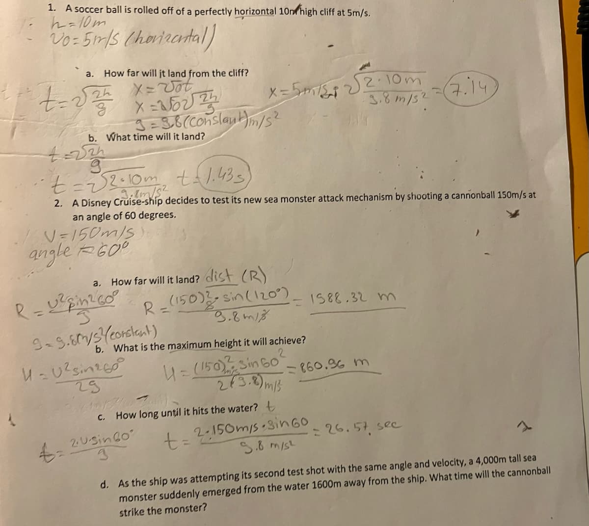 1. A soccer ball is rolled off of a perfectly horizontal 10m high cliff at 5m/s.
h=10m
Vo= 5m/s (horizontal)
a. How far will it land from the cliff?
X Vot
t=224 x=2622/12
4= √2h
9
b. What time will it land?
/60=150m/s).
angle 600
4=
X
3=3.8 (Conslaut)m/s²
t = √2·10m² t=1.433)
3.7m/s²
2. A Disney Cruise-ship decides to test its new sea monster attack mechanism by shooting a cannonball 150m/s at
an angle of 60 degrees.
a.
R=U² pin²/60°
S
9-9.80/3²/(constant)
U=0²sin²60²0
29
How far will it land? dist (R)
R=(150) 2-sin (120°)
9.8m18
C.
X= 5m/512
b. What is the maximum height it will achieve?
U=(150)2 Sin 60²
2(3.8)
5 m/s
2017/07).
2.Usin60
3
How long until it hits the water? t
t=
A
√2.10m
3.8 m/s2
4.14
- 1588.32 m
=860.96 m
2-150m/s 3in 60
5.8 m/s²
7.14
26.57 sec
d. As the ship was attempting its second test shot with the same angle and velocity, a 4,000m tall sea
monster suddenly emerged from the water 1600m away from the ship. What time will the cannonball
strike the monster?