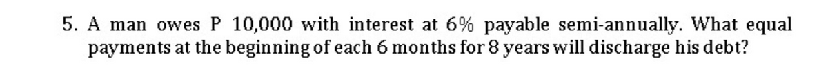 5. A man owes P 10,000 with interest at 6% payable semi-annually. What equal
payments at the beginning of each 6 months for 8 years will discharge his debt?
