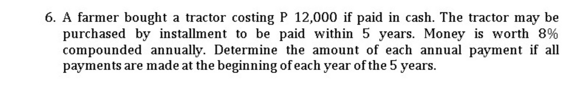 6. A farmer bought a tractor costing P 12,000 if paid in cash. The tractor may be
purchased by installment to be paid within 5 years. Money is worth 8%
compounded annually. Determine the amount of each annual payment if all
payments are made at the beginning of each year of the 5 years.
