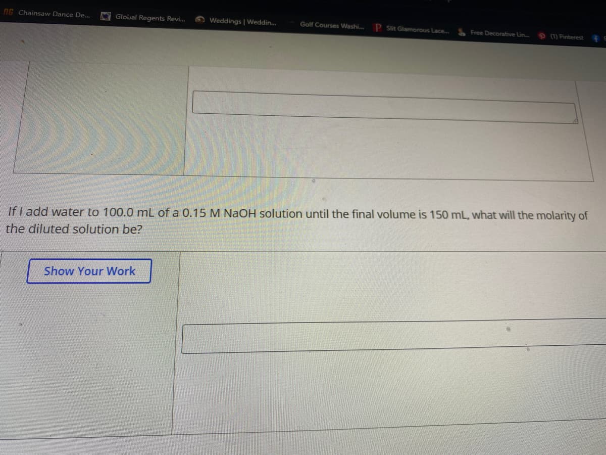 NG Chainsaw Dance De...
Gloual Regents Revi...
O Weddings | Weddin.
P Sit Glamorous Lace...
Golf Courses Washi.
Free Decorative Lin.
(1) Pinterest
If I add water to 100.0 mL of a 0.15 M NaOH solution until the final volume is 150 mL, what will the molarity of
the diluted solution be?
Show Your Work
