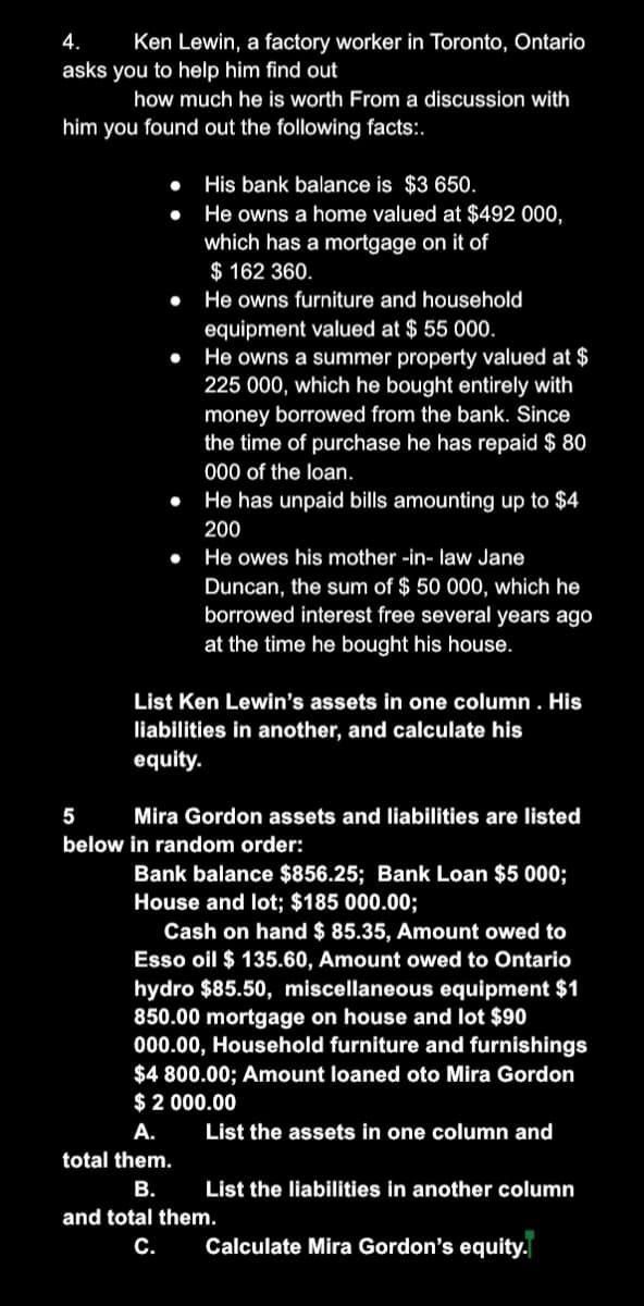 4.
Ken Lewin, a factory worker in Toronto, Ontario
asks you to help him find out
how much he is worth From a discussion with
him you found out the following facts:.
His bank balance is $3 650.
He owns a home valued at $492 000,
which has a mortgage on it of
$ 162 360.
He owns furniture and household
equipment valued at $ 55 000.
He owns a summer property valued at $
225 000, which he bought entirely with
money borrowed from the bank. Since
the time of purchase he has repaid $ 80
000 of the loan.
He has unpaid bills amounting up to $4
200
He owes his mother -in- law Jane
Duncan, the sum of $ 50 000, which he
borrowed interest free several years ago
at the time he bought his house.
List Ken Lewin's assets in one column . His
liabilities in another, and calculate his
equity.
5
Mira Gordon assets and liabilities are listed
below in random order:
Bank balance $856.25; Bank Loan $5 000;
House and lot; $185 000.00;
Cash on hand $ 85.35, Amount owed to
Esso oil $ 135.60, Amount owed to Ontario
hydro $85.50, miscellaneous equipment $1
850.00 mortgage on house and lot $90
000.00, Household furniture and furnishings
$4 800.00; Amount loaned oto Mira Gordon
$ 2 000.00
А.
List the assets in one column and
total them.
В.
List the liabilities in another column
and total them.
С.
Calculate Mira Gordon's equity.
