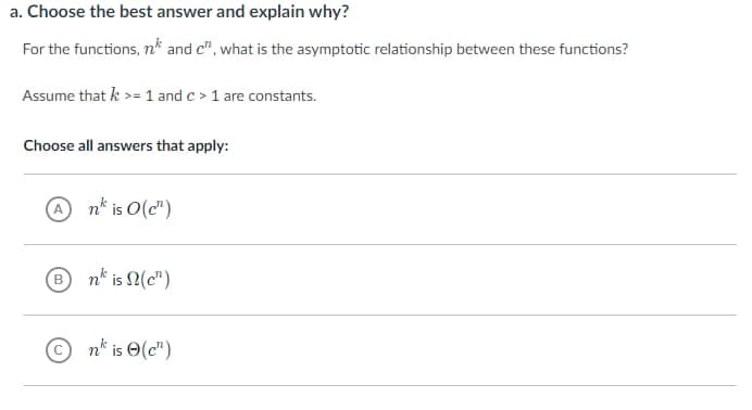 a. Choose the best answer and explain why?
For the functions, n* and c", what is the asymptotic relationship between these functions?
Assume that k >= 1 and c> 1 are constants.
Choose all answers that apply:
A
nk is 0(c¹)
Bn is (c)
©n is (c¹)