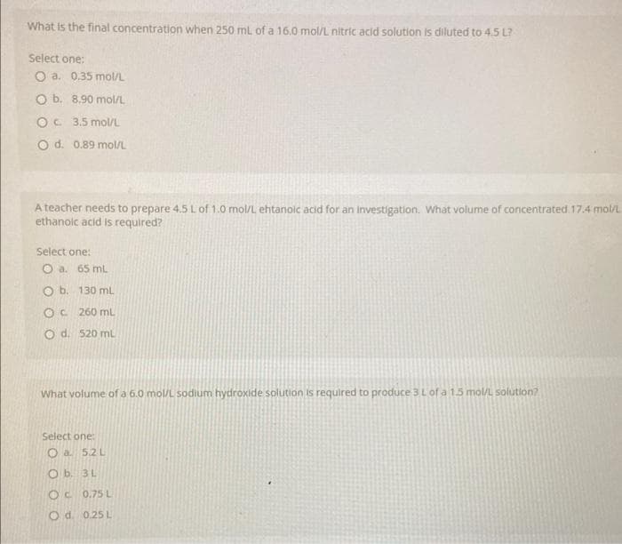 What is the final concentration when 250 mL of a 16.0 mol/L nitric acid solution is diluted to 4.5 L?
Select one:
O a. 0.35 mol/L
O b. 8.90 mol/L
OC 3.5 mol/L
O d. 0.89 mol/L
A teacher needs to prepare 4.5 L of 1.0 mol/L ehtanoic acid for an investigation. What volume of concentrated 17.4 mol/L
ethanoic acid is required?
Select one:
O a. 65 mL
O b. 130 mL
OC 260 mL
O d. 520 mL
What volume of a 6.0 mol/L sodium hydroxide solution is required to produce 3 L of a 1.5 mol/L solution?
Select one:
O a 5.2L
Ob. 3L
OC 0.75 L
O d. 0.25 L