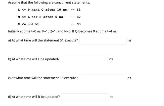 Assume that the following are concurrent statements.
L<= P nand Q after 10 ns;
M <= L nor N after 5 ns;
b) At what time will L be updated?
--
R <= not M;
Initially at time t=0 ns, P=1, Q=1, and N=0. If Q becomes 0 at time t=4 ns,
a) At what time will the statement S1 execute?
d) At what time will R be updated?
S1
--
S2
S3
c) At what time will the statement S3 execute?
ns
ns
ns
ns