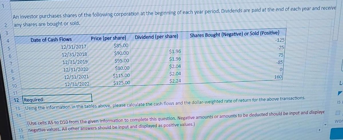 1
An investor purchases shares of the following corporation at the beginning of each year period. Dividends are paid at the end of each year and receive
2 any shares are bought or sold.
NEDAWN
3
10
11
Date of Cash Flows
12/31/2017
12/31/2018
12/31/2019
12/31/2020
12/31/2021
12/31/2022
Price (per share)
$85.00
$90.00
$95.00
$80.00
$115.00
$125.00
Dividend (per share)
$1.96
$1.96
$2.04
$2.04
$2.24
Shares Bought (Negative) or Sold (Positive)
-125
-25
75
-85
0
160
12 Required:
13 Using the information in the tables above, please calculate the cash flows and the dollar-weighted rate of return for the above transactions.
14
(Use cells A5 to D10 from the given information to complete this question. Negative amounts or amounts to be deducted should be input and displaye
15 negative values. All other answers should be input and displayed as positive values.)
16
L
▼
is
wor