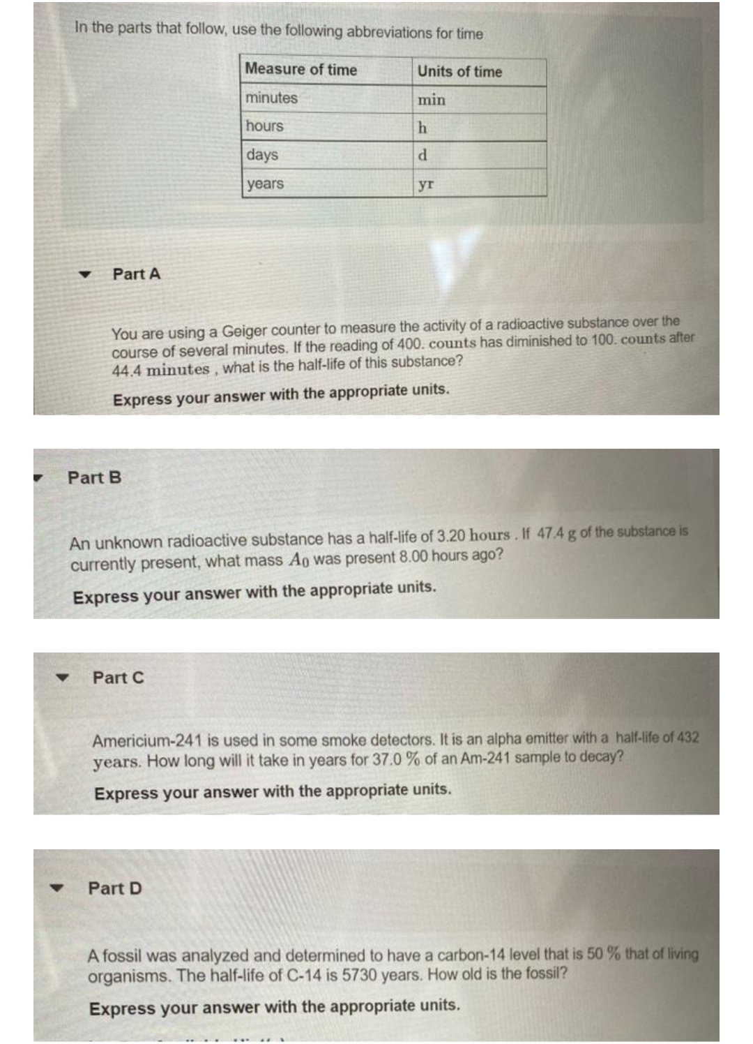 In the parts that follow, use the following abbreviations for time
Measure of time
minutes
hours
days
years
▼
Part A
Part B
You are using a Geiger counter to measure the activity of a radioactive substance over the
course of several minutes. If the reading of 400. counts has diminished to 100. counts after
44.4 minutes, what is the half-life of this substance?
Express your answer with the appropriate units.
Units of time
min
Part C
h
d
yr
An unknown radioactive substance has a half-life of 3.20 hours. If 47.4 g of the substance is
currently present, what mass Ao was present 8.00 hours ago?
Express your answer with the appropriate units.
Part D
Americium-241 is used in some smoke detectors. It is an alpha emitter with a half-life of 432
years. How long will it take in years for 37.0 % of an Am-241 sample to decay?
Express your answer with the appropriate units.
A fossil was analyzed and determined to have a carbon-14 level that is 50 % that of living
organisms. The half-life of C-14 is 5730 years. How old is the fossil?
Express your answer with the appropriate units.