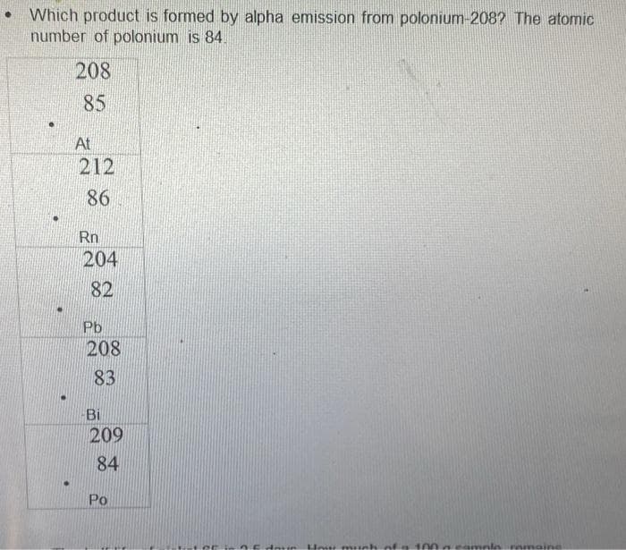 Which product is formed by alpha emission from polonium-208? The atomic
number of polonium is 84.
208
85
At
212
86
Rn
204
82
Pb
208
83
Bi
209
84
Po
0.5 drun How much of a 100 g camole remaine