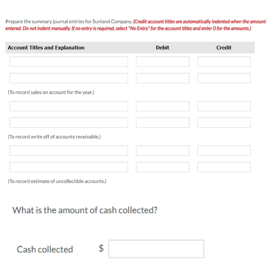 Prepare the summary journal entries for Sunland Company. (Credit account titles are automatically indented when the amount
entered. Do not indent manually. If no entry is required, select "No Entry" for the account titles and enter O for the amounts.)
Account Titles and Explanation
(To record sales on account for the year.)
(To record write off of accounts receivable.)
(To record estimate of uncollectible accounts.)
Cash collected
Debit
What is the amount of cash collected?
$
00
Credit