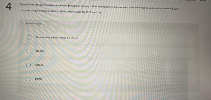 4
Cutter Enterprises purchased equipment for $54,000 on January 1, 2021. The equipment is expected to have a five-year life and a residual value of $7.500.
Using the double-declining balance method, depreciation for 2022 would be:
Mutiple Choice
O
O
None of these answer choices are correct
$12,960
$21,600
$11,160