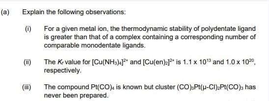 (a)
Explain the following observations:
(1)
(ii)
(iii)
For a given metal ion, the thermodynamic stability of polydentate ligand
is greater than that of a complex containing a corresponding number of
comparable monodentate ligands.
The K, value for [Cu(NH3)4]2+ and [Cu(en)₂]²* is 1.1 x 10¹3 and 1.0 x 102⁰,
respectively.
The compound Pt(CO), is known but cluster (CO)3Pt(μ-Cl)₂Pt(CO) has
never been prepared.