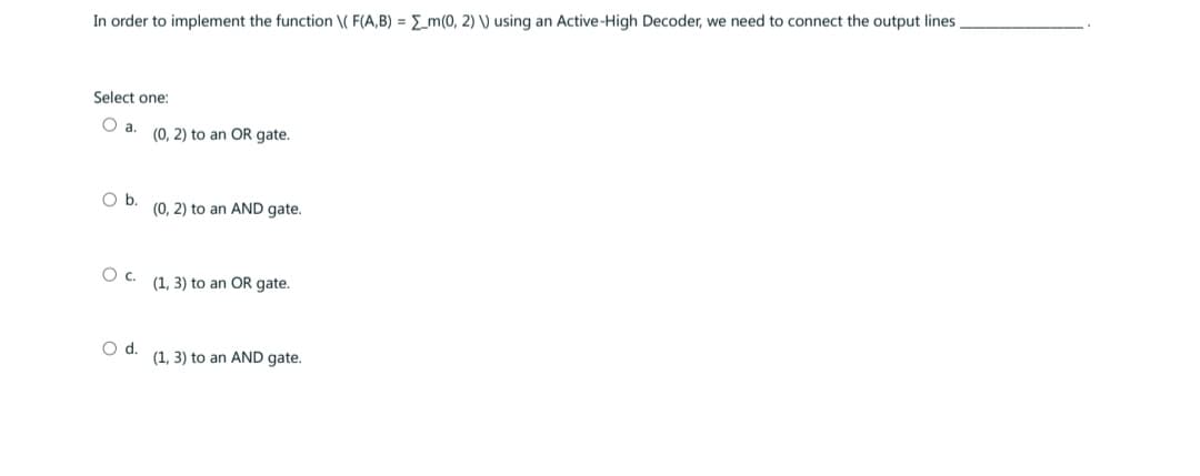 In order to implement the function \( F(A,B) = m(0, 2) V) using an Active-High Decoder, we need to connect the output lines.
Select one:
O a.
O b.
O C.
O d.
(0, 2) to an OR gate.
(0, 2) to an AND gate.
(1, 3) to an OR gate.
(1, 3) to an AND gate.