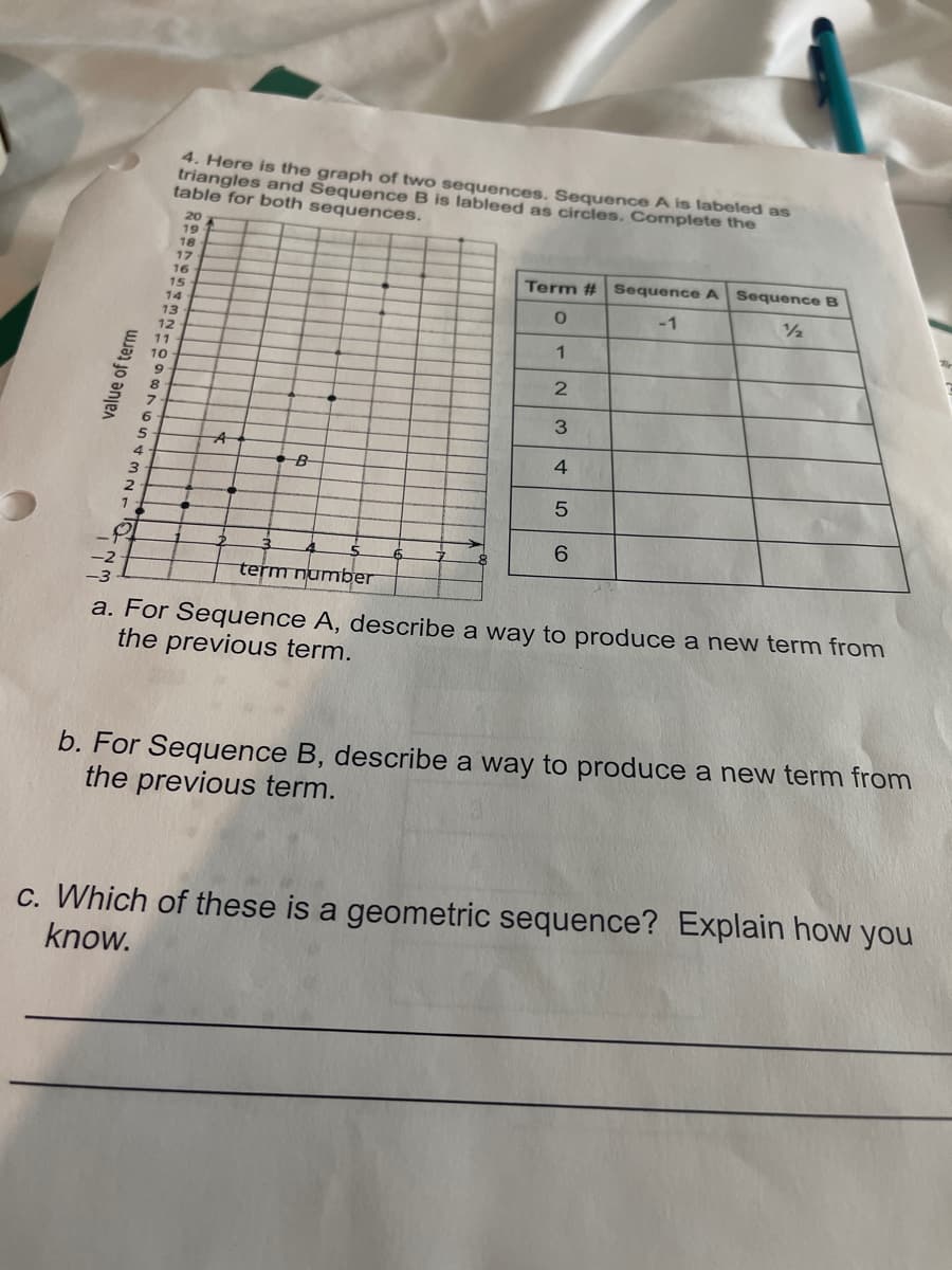 4. Here is the graph of two sequences. Sequence A is labeled as
triangles and Sequence B is lableed as circles. Complete the
table for both sequences.
20
19
18
Term # Sequence A Sequence B
1/2
12
16
15
-1
14
13
12
11
10
3.
6
4
4.
B
3
6.
term number
a. For Sequence A, describe a way to produce a new term from
the previous term.
b. For Sequence B, describe a way to produce a new term from
the previous term.
c. Which of these is a geometric sequence? Explain how you
know.
value of term
