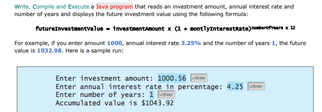 Write, Compile and Execute a Java program that reads an investment amount, annual interest rate and
number of years and displays the future investment value using the following formula:
futureInvestmentvalue - investmentamount x (1 + montlyInterestRate)numberofrears x 12
For example, if you enter amount 1000, annual interest rate 3.25% and the number of years 1, the future
value is 1032.98. Here is a sample run:
Enter investment amount: 1000.56 |-Enter
Enter annual interest rate in percentage: 4.25 Enter
Enter number of years: 1 -Enter
Accumulated value is $1043.92
