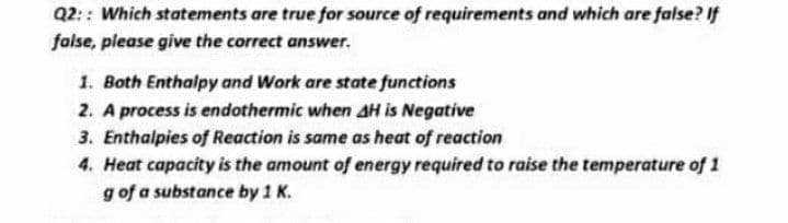 Q2: : Which statements are true for source of requirements and which are false? If
false, please give the correct answer.
1. Both Enthalpy and Work are state functions
2. A process is endothermic when AH is Negative
3. Enthaipies of Reaction is same as heat of reaction
4. Heat capacity is the amount of energy required to raise the temperature of 1
g of a substance by 1 K.
