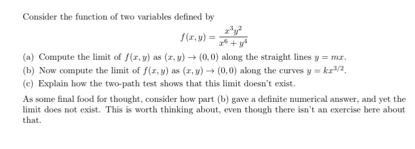 Consider the function of two variables defined by
f(x, y) =
x³y²
x6 + y²
(a) Compute the limit of f(x, y) as (x,y) → (0,0) along the straight lines y = mx.
(b) Now compute the limit of f(x, y) as (x, y) → (0,0) along the curves y = kx³/2
(c) Explain how the two-path test shows that this limit doesn't exist.
As some final food for thought, consider how part (b) gave a definite numerical answer, and yet the
limit does not exist. This is worth thinking about, even though there isn't an exercise here about
that.