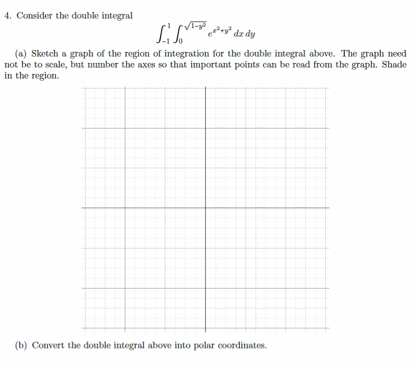 4. Consider the double integral
√1-y²
SSV ez²+y²
dx dy
(a) Sketch a graph of the region of integration for the double integral above. The graph need
not be to scale, but number the axes so that important points can be read from the graph. Shade
in the region.
(b) Convert the double integral above into polar coordinates.