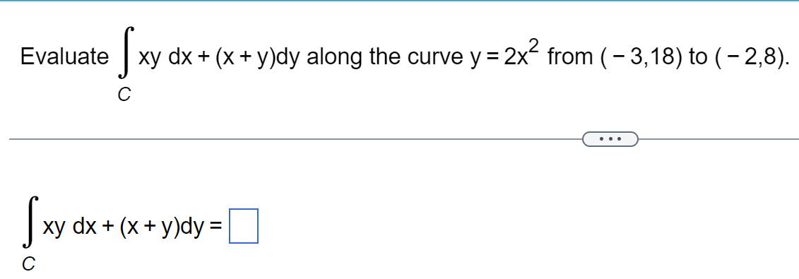 Evaluate
S
xy dx + (x + y)dy along the curve y = 2x² from ( − 3,18) to (-2,8).
с
Sxy dx +
xy dx + (x + y)dy =