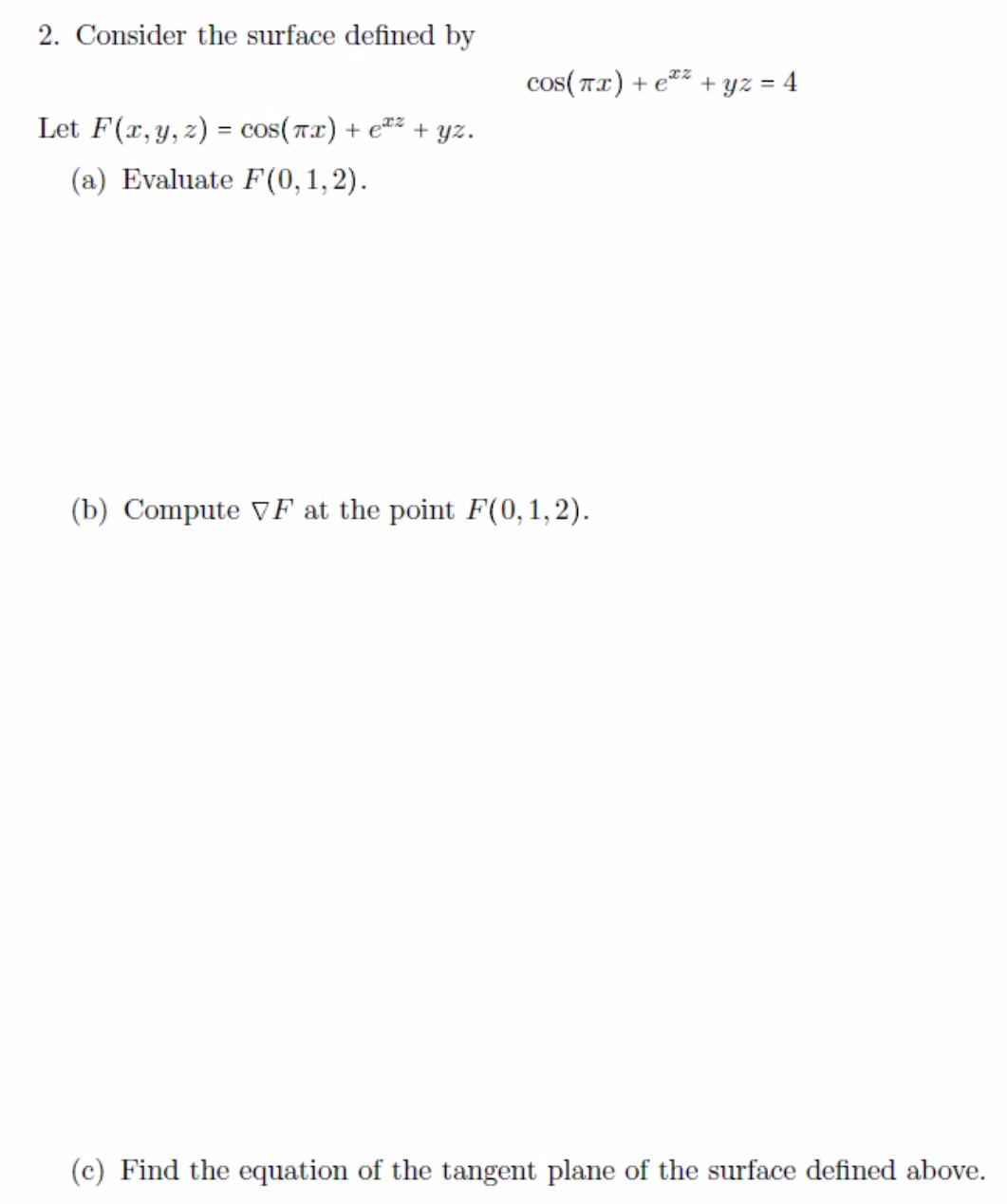 2. Consider the surface defined by
Let F(x, y, z) = cos(x) + €¹²
(a) Evaluate F(0,1,2).
+yz.
соs(πx) + e + yz = 4
(b) Compute VF at the point F(0,1,2).
(c) Find the equation of the tangent plane of the surface defined above.