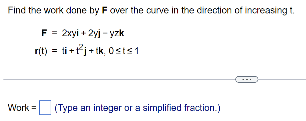 Find the work done by F over the curve in the direction of increasing t.
F = 2xyi + 2yj - yzk
r(t) = ti+t²j+tk, 0≤t≤1
Work =
(Type an integer or a simplified fraction.)