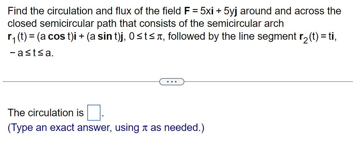 Find the circulation and flux of the field F = 5xi + 5yj around and across the
closed semicircular path that consists of the semicircular arch
r₁ (t) = (a cos t)i + (a sin t)j, 0≤t≤à, followed by the line segment r₂(t) = ti,
-a≤t≤a.
The circulation is
(Type an exact answer, using à as needed.)