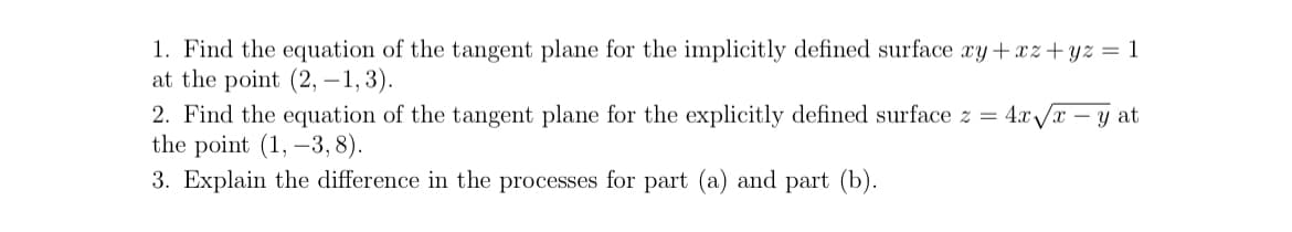 1. Find the equation of the tangent plane for the implicitly defined surface xy+xz+yz = 1
at the point (2, -1,3).
2. Find the equation of the tangent plane for the explicitly defined surface z = 4x√x - y at
the point (1, -3, 8).
3. Explain the difference in the processes for part (a) and part (b).