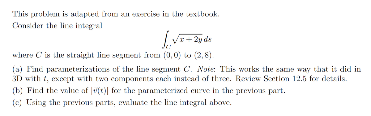 This problem is adapted from an exercise in the textbook.
Consider the line integral
[√x+2yds
where is the straight line segment from (0,0) to (2,8).
(a) Find parameterizations of the line segment C. Note: This works the same way that it did in
3D with t, except with two components each instead of three. Review Section 12.5 for details.
(b) Find the value of (t)| for the parameterized curve in the previous part.
(c) Using the previous
parts, evaluate the line integral above.