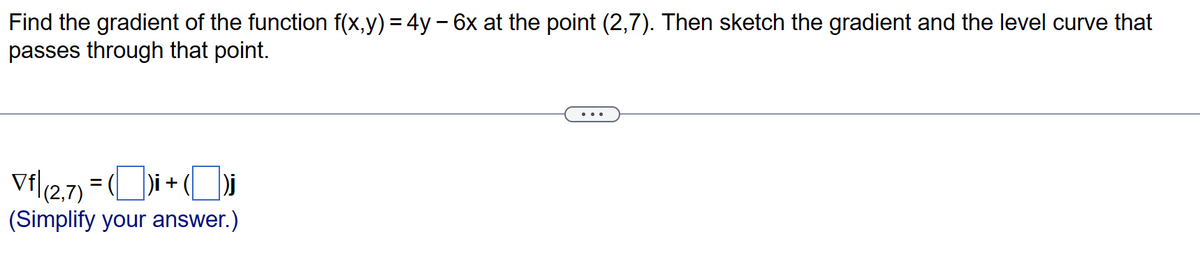 Find the gradient of the function f(x,y) = 4y - 6x at the point (2,7). Then sketch the gradient and the level curve that
passes through that point.
Vf|(2,7) = ()i + (
(Simplify your answer.)