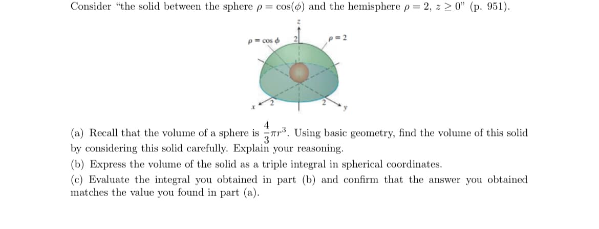 Consider "the solid between the sphere \( \rho = \cos(\phi) \) and the hemisphere \( \rho = 2, \, z \geq 0" \, (p. 951).

![Image: The diagram shows the solid formed between a sphere and a hemisphere. The sphere is given by the equation \( \rho = \cos(\phi) \) and the hemisphere is given by \( \rho = 2 \). The diagram is labeled with axes \( x \), \( y \), and \( z \), and shows the two boundary surfaces intersecting in a green volume. The sphere is at the center, with the hemisphere encapsulating it. The solid is symmetric around the \( z \)-axis.]

(a) Recall that the volume of a sphere is \( \frac{4}{3} \pi r^3 \). Using basic geometry, find the volume of this solid by considering this solid carefully. Explain your reasoning.

(b) Express the volume of the solid as a triple integral in spherical coordinates.

(c) Evaluate the integral you obtained in part (b) and confirm that the answer you obtained matches the value you found in part (a).