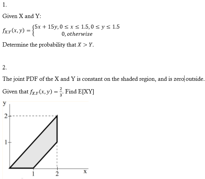 1.
Given X and Y:
(5х + 15у,0 < x< 1.5,0<y 1.5
0, otherwise
fxx (x, y) =
Determine the probability that X > Y.
2.
The joint PDF of the X and Y is constant on the shaded region, and is zero outside.
Given that fx.y(x, y) = ÷. Find E[XY]
y
2-
