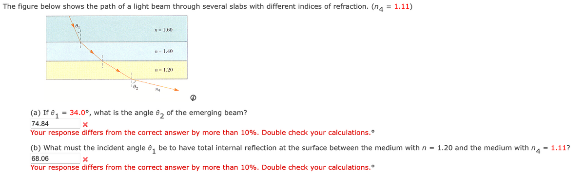 The figure below shows the path of a light beam through several slabs with different indices of refraction. (n = 1.11)
n = 1.60
n = 1.40
n = 1.20
102
124
(a) If 01
=
34.0°, what is the angle 2 of the emerging beam?
74.84
×
Your response differs from the correct answer by more than 10%. Double check your calculations.
(b) What must the incident angle ₁ be to have total internal reflection at the surface between the medium with n = 1.20 and the medium with n
68.06
Your response differs from the correct answer by more than 10%. Double check your calculations.
= 1.11?
'4