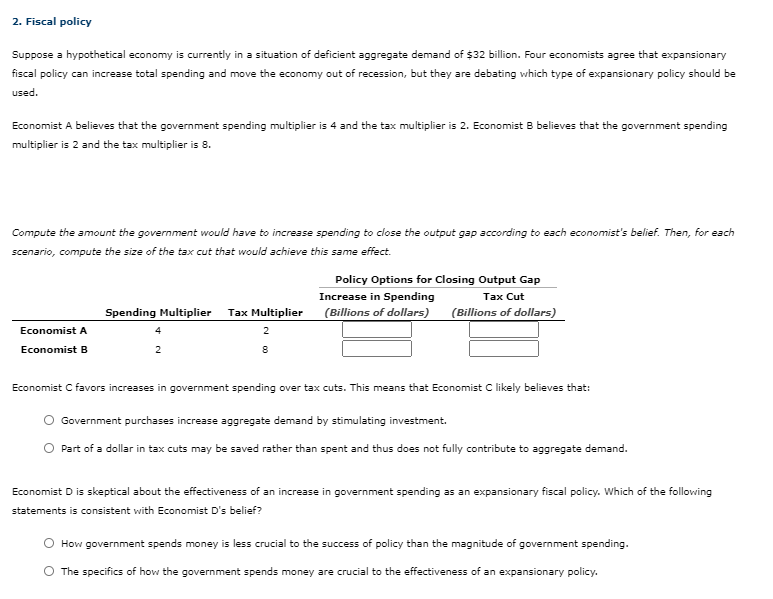2. Fiscal policy
Suppose a hypothetical economy is currently in a situation of deficient aggregate demand of $32 billion. Four economists agree that expansionary
fiscal policy can increase total spending and move the economy out of recession, but they are debating which type of expansionary policy should be
used.
Economist A believes that the government spending multiplier is 4 and the tax multiplier is 2. Economist B believes that the government spending
multiplier is 2 and the tax multiplier is 8.
Compute the amount the government would have to increase spending to close the output gap according to each economist's belief. Then, for each
scenario, compute the size of the tax cut that would achieve this same effect.
Policy Options for Closing Output Gap
Increase in Spending
(Billions of dollars)
Tax Cut
Spending Multiplier
Tax Multiplier
(Billions of dollars)
Economist A
4
2
Economist B
2
Economist C favors increases in government spending over tax cuts. This means that Economist C likely believes that:
Government purchases increase aggregate demand by stimulating investment.
Part of a dollar in tax cuts may be saved rather than spent and thus does not fully contribute to aggregate demand.
Economist D is skeptical about the effectiveness of an increase in government spending as an expansionary fiscal policy. Which of the following
statements is consistent with Economist D's belief?
How government spends money is less crucial to the success of policy than the magnitude of government spending.
O The specifics of how the government spends money are crucial to the effectiveness of an expansionary policy.
