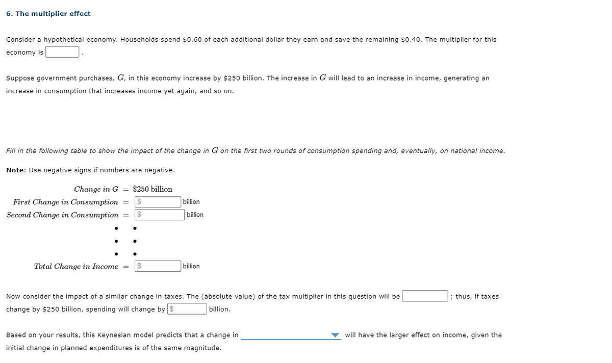 6. The multiplier effect
Consider a hypothetical economy. Households spend $0.60 of each additional dollar they earn and save the remaining $0.40. The multiplier for this
economy is
Suppose government purchases, G, in this economy increase by $250 billion. The increase in G will lead to an increase in income, generating an
increase in consumption that increases income yet again, and so on.
Fill in the following table to show the impact of the change in G on the first two rounds of consumption spending and, eventually, on national income.
Note: Use negative signs if numbers are negative.
Change in G = $250 billion
First Change in Consumption = $
billion
Second Change in Consumption
24
billion
Total Change in Income =
billion
Now consider the impact of a similar change in taxes. The (absolute value) of the tax multiplier in this question will be
; thus, if taxes
change by $250 billion, spending will change by $
billion.
Based on your results, this Keynesian model predicts that a change in
will have the larger effect on income, given the
initial change in planned expenditures is of the same magnitude.
