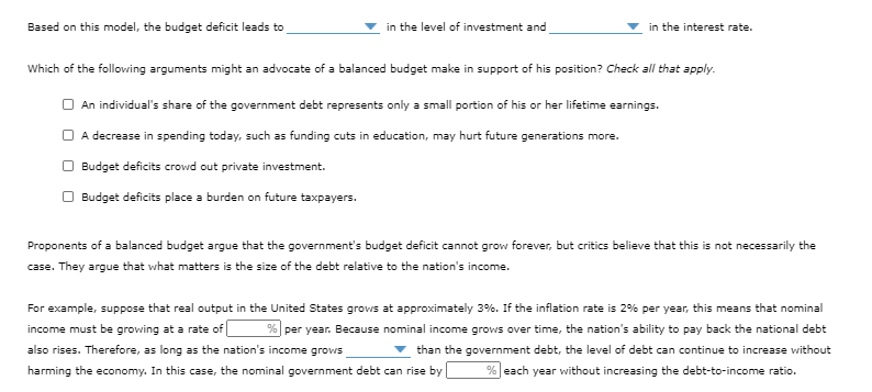 Based on this model, the budget deficit leads to
in the level of investment and
in the interest rate.
Which of the following arguments might an advocate of a balanced budget make in support of his position? Check all that apply.
O An individual's share of the government debt represents only a small portion of his or her lifetime earnings.
O A decrease in spending today, such as funding cuts in education, may hurt future generations more.
O Budget deficits crowd out private investment.
O Budget deficits place a burden on future taxpayers.
Proponents of a balanced budget argue that the government's budget deficit cannot grow forever, but critics believe that this is not necessarily the
case. They argue that what matters is the size of the debt relative to the nation's income.
For example, suppose that real output in the United States grovws at approximately 3%. If the inflation rate is 2% per year, this means that nominal
income must be growing at a rate of
% per year. Because nominal income grows over time, the nation's ability to pay back the national debt
also rises. Therefore, as long as the nation's income grows
v than the government debt, the level of debt can continue to increase vwithout
harming the economy. In this case, the nominal government debt can rise by
% each year without increasing the debt-to-income ratio.
