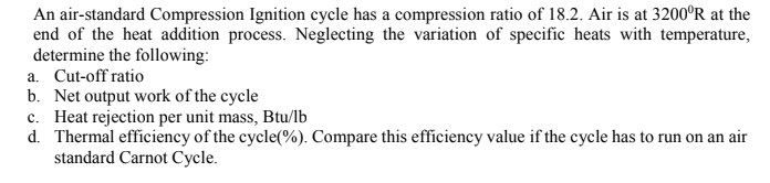 An air-standard Compression Ignition cycle has a compression ratio of 18.2. Air is at 3200°R at the
end of the heat addition process. Neglecting the variation of specific heats with temperature,
determine the following:
a. Cut-off ratio
b. Net output work of the cycle
c. Heat rejection per unit mass, Btu/lb
d. Thermal efficiency of the cycle(%). Compare this efficiency value if the cycle has to run on an air
standard Carnot Cycle.
