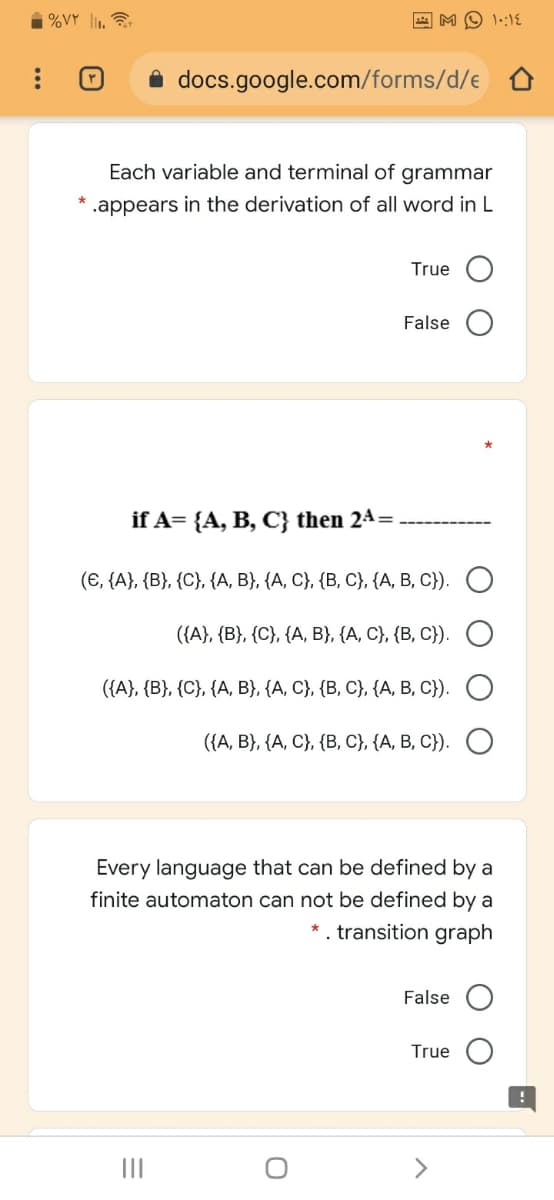 i %VY l,
M O 1::1E
i docs.google.com/forms/d/e
Each variable and terminal of grammar
.appears in the derivation of all word in L
True
False O
if A= {A, B, C} then 24=
(6, (A), (B}, (С), (А, В}, (А, С), (В, С}, ({А, В, С)). О
({A}, {B}, {C}, {A, B}, {A, C}, {B, C}).
({A}, {B}, {C}, {A, B}, {A, C}, {B, C}, {A, B, C}).
((А, В), (А, С), (В, С), (А, В, С).
Every language that can be defined by a
finite automaton can not be defined by a
*. transition graph
False
True
II
