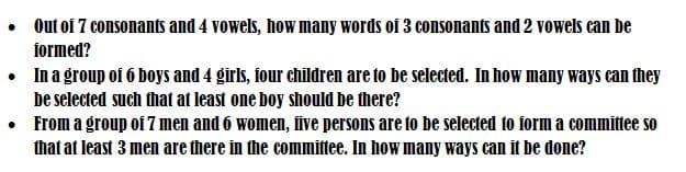 • Out of 7 consonants and 4 vowels, how many words of 3 consonants and 2 vowels can be
formed?
• In a group of 6 boys and 4 girls, four children are to be selected. In how many ways can they
be selected such that at least one boy should be there?
• From a group of 7 men and 6 women, five persons are to be selected to form a committee so
that at least 3 men are there in the committee. In how many ways can it be done?
