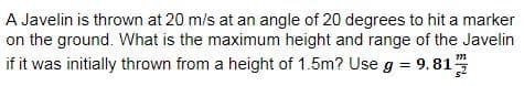 A Javelin is thrown at 20 m/s at an angle of 20 degrees to hit a marker
on the ground. What is the maximum height and range of the Javelin
if it was initially thrown from a height of 1.5m? Use g = 9.81
