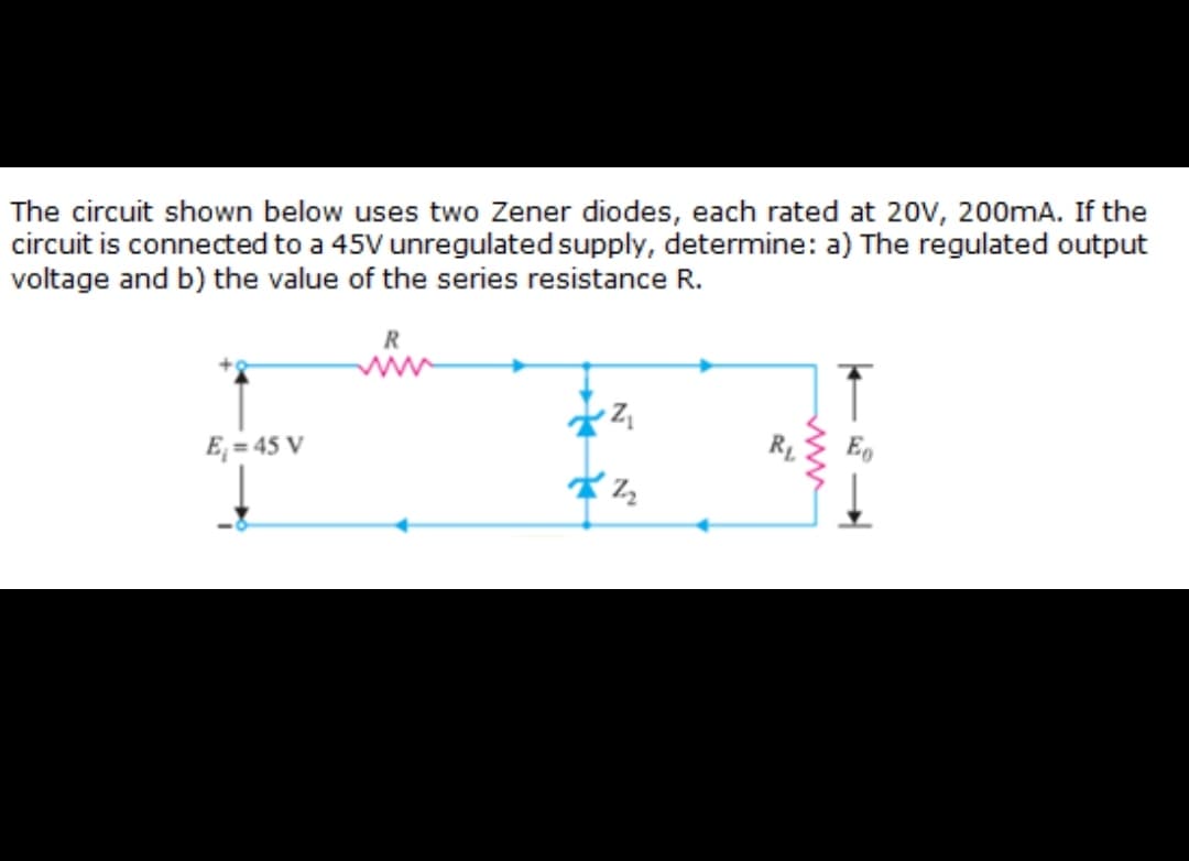 The circuit shown below uses two Zener diodes, each rated at 20V, 200mA. If the
circuit is connected to a 45V unregulated supply, determine: a) The regulated output
voltage and b) the value of the series resistance R.
E, = 45 V
