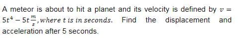 A meteor is about to hit a planet and its velocity is defined by v =
5t* - 5t", wheret is in seconds. Find the displacement and
acceleration after 5 seconds.
