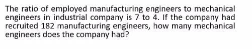 The ratio of employed manufacturing engineers to mechanical
engineers in industrial company is 7 to 4. If the company had
recruited 182 manufacturing engineers, how many mechanical
engineers does the company had?
