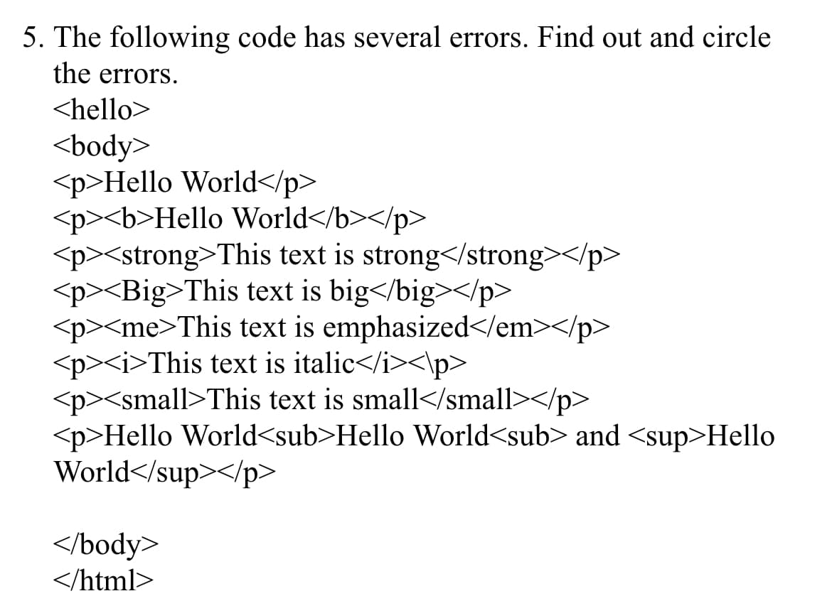 5. The following code has several errors. Find out and circle
the errors.
<hello>
<body>
<p>Hello World</p>
<p><b>Hello World</b></p>
<p><strong>This text is strong</strong></p>
<p><Big>This text is big</big></p>
<p><me>This text is emphasized</em></p>
<p><i>This text is italic</i><\p>
<p><small>This text is small</small></p>
<p>Hello World<sub>Hello World<sub> and <sup>Hello
World</sup></p>
</body>
</html>