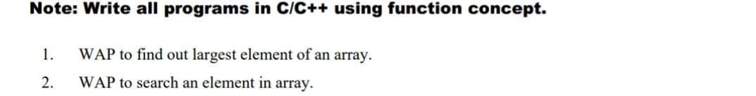 Note: Write all programs in C/C++ using function concept.
1.
WAP to find out largest element of an array.
2.
WAP to search an element in array.
