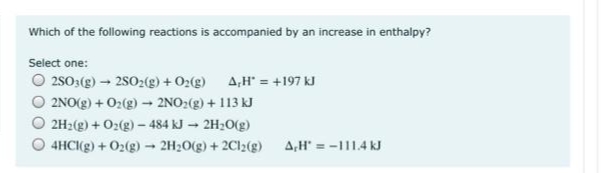 Which of the following reactions is accompanied by an increase in enthalpy?
Select one:
O 2s03(g) – 2S02(g) + O2(g) A,H" = +197 kJ
O 2NO(g) + O2(g) - 2NO2(g) + 113 kJ
O 2H2(g) + O2(g) - 484 kJ – 2H20(g)
4HCI(g) + 02(g) - 2H20(g) + 2Cl2(g)
A,H' = -111.4 kJ
