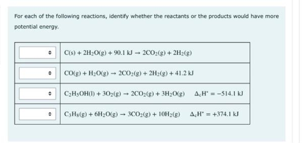 For each of the following reactions, identify whether the reactants or the products would have more
potential energy.
C(s) + 2H20(g) + 90.1 kJ – 2CO2(g) + 2H2(g)
CO(g) + H2O(g) - 2CO2(g) + 2H2(g) + 41.2 kJ
C2H5OH(1) + 302(g)- 2CO2(g) + 3H2O(g)
AH = -514.1 kJ
C;Hs(g) + 6H2O(g)- 3CO2(g) + 10H2(g)
AH = +374.1 kJ
