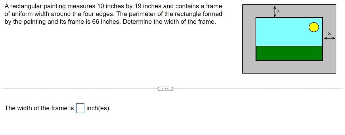 A rectangular painting measures 10 inches by 19 inches and contains a frame
of uniform width around the four edges. The perimeter of the rectangle formed
by the painting and its frame is 66 inches. Determine the width of the frame.
The width of the frame is
inch(es).