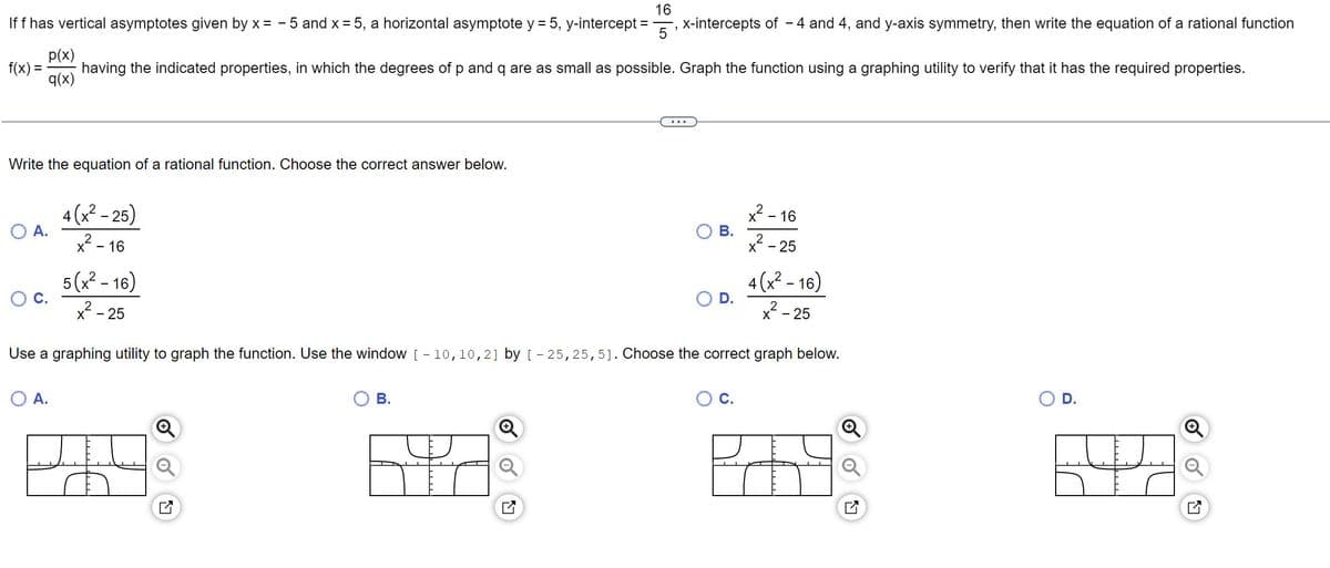 If f has vertical asymptotes given by x = -5 and x = 5, a horizontal asymptote y = 5, y-intercept
16
5
p(x)
q(x)
having the indicated properties, in which the degrees of p and q are as small as possible. Graph the function using a graphing utility to verify that it has the required properties.
f(x) =
Write the equation of a rational function. Choose the correct answer below.
O A.
4(x²-25)
x²-16
O A.
5(x²-16)
x²²-25
B.
x-intercepts of - 4 and 4, and y-axis symmetry, then write the equation of a rational function
N
...
B.
D.
Use a graphing utility to graph the function. Use the window [-10, 10, 2] by [-25, 25, 5]. Choose the correct graph below.
x - 16
C.
X - 25
4(x²-16)
²-25
D.