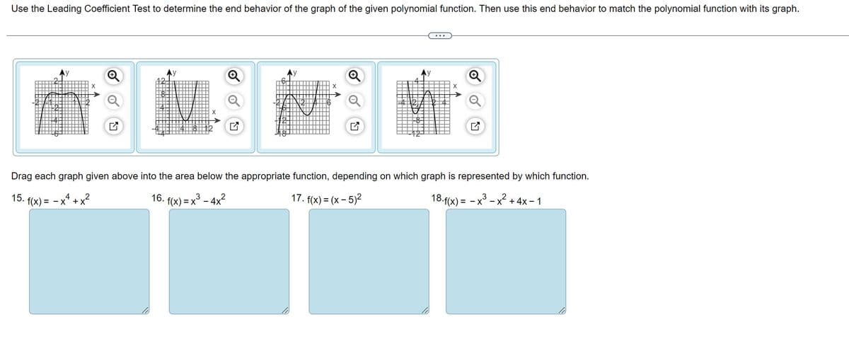 Use the Leading Coefficient Test to determine the end behavior of the graph of the given polynomial function. Then use this end behavior to match the polynomial function with its graph.
15.
Drag each graph given above into the area below the appropriate function, depending on which graph is represented by which function.
2
3
16. f(x) = x³ - 4x²
17. f(x) = (x - 5)²
18. f(x) = -x³
-x-x+ 4x - 1
f(x) = -x4_
✔
2