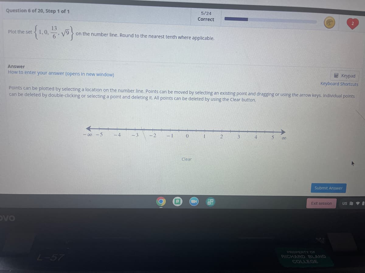 Question 6 of 20, Step 1 of 1
5/24
Correct
13
1,0,
Plot the set
on the number line. Round to the nearest tenth where applicable.
Answer
How to enter your answer (opens in new window)
E Keypad
Keyboard Shortcuts
Points can be plotted by selecting a location on the number line. Points can be moved by selecting an existing point and dragging or using the arrow keys. Individual polnts
can be deleted by double-clicking or selecting a point and deleting it. All points can be deleted by using the Clear button.
- 00 -5
- 4
-3
-2
- 1
2.
3
4
00
Clear
Submit Answer
Exit session
US E VI
DVO
PROPERTY OF
L-57
RICHARD BLAND
COLLEGE
