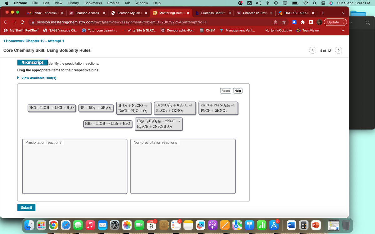 Chrome
File Edit View History Bookmarks Profiles Tab
Inbox - aflores69 X
с
My Shelf | RedShelf
<Homework Chapter 12 - Attempt 1
Core Chemistry Skill: Using Solubility Rules
Submit
session.masteringchemistry.com/myct/itemView?assignment
SAGE Vantage Cli... tTutor.com Learnin...
transcript Identify the precipitation reactions.
Drag the appropriate items to their respective bins.
View Available Hint(s)
HCl + LiOH → LiCl + H₂O
Precipitation reactions
Pearson Access x | Pearson MyLab a X
OO
Window Help
4P + 502 → 2P2O5
MasteringChemis X b Success Confirm X
ProblemID=200792254&attemptNo=1
Write Site & SLRC...
HBr + LiOH → LiBr + H₂O
H₂O2 + NaCIO →
NaCl + H₂O + 0₂
Demographic-For...
Ba(NO3)2 + K2SO4 →
BaSO4 + 2KNO3
Hg2 (C2H3O2)2 + 2NaCl →
Hg2 Cl2 + 2NaC₂H3O2
APR 1
9
Non-precipitation reactions
O
CHEM
6
Management Vant...
Reset
2KCl + Pb(NO3)2 →
PbCl2 + 2KNO3
Help
(())
Chapter 12 Timbe X
DALLAS BARIATE X| +
Norton InQuizitive
1
W
It
TeamViewer
<
P
Sun 9 Apr 12:37 PM
Update:
4 of 13