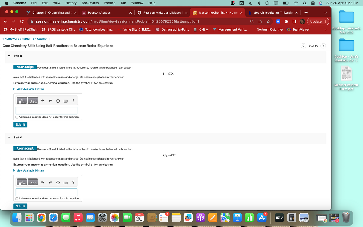 Chrome
→ C
My Shelf | RedShelf
Part B
File Edit View History
Chapter 7: Organizing and X
Submit
Part C
<Homework Chapter 15 - Attempt 1
Core Chemistry Skill: Using Half-Reactions to Balance Redox Equations
A chemical reaction does not occur for this question.
session.masteringchemistry.com/myct/itemView?assignment
SAGE Vantage Cli...
ΑΣΦ
Submit
such that it is balanced with respect to mass and charge. Do not include phases in your answer.
Express your answer as a chemical equation. Use the symbol e for an electron.
► View Available Hint(s)
Bookmarks Profiles Tab
transcript Use steps 3 and 4 listed in the introduction to rewrite this unbalanced half-reaction
Pearson Access
ΑΣΦ
Tutor.com Learnin...
A chemical reaction does not occur for this question.
O
such that it is balanced with respect to mass and charge. Do not include phases in your answer.
Express your answer as a chemical equation. Use the symbol e for an electron.
► View Available Hint(s)
Window Help
transcript Use steps 3 and 4 listed in the introduction to rewrite this unbalanced half-reaction
x
Write Site & SLRC...
Pearson MyLab and Masteri x
ProblemID=200792351&attemptNo=1
APR
30
Demographic-For...
I¯→103
MasteringChemistry: Home X
Cl₂ →CI-
CHEM
Management Vant...
b Search results for "| bartle| x | +
It
Norton InQuizitive
9 alı A
tv
TeamViewer
::
<
Update:
2 of 15
Sun 30 Apr 9:58 PM
>
Desktop - Adrian's
Mac mini
Desktop - Ana's
MacBook Air
PHIE
PDF
Medical Release
Form.pdf